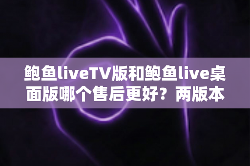 鲍鱼liveTV版和鲍鱼live桌面版哪个售后更好？两版本售后服务全面对比与选择指南
