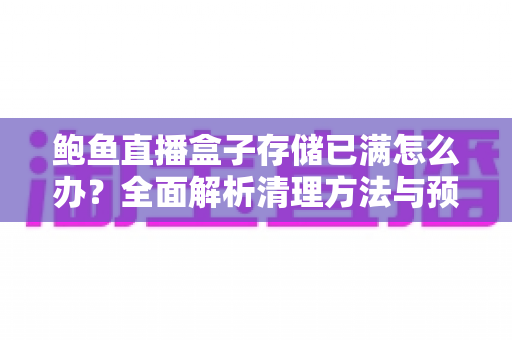 鲍鱼直播盒子存储已满怎么办？全面解析清理方法与预防技巧，让设备重获流畅体验