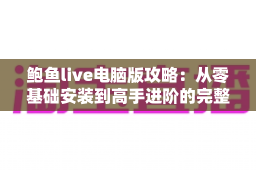 鲍鱼live电脑版攻略:从零基础安装到高手进阶的完整使用指南 鲍鱼live电脑版攻略:从零基础安装到高手进阶的完整使用指南