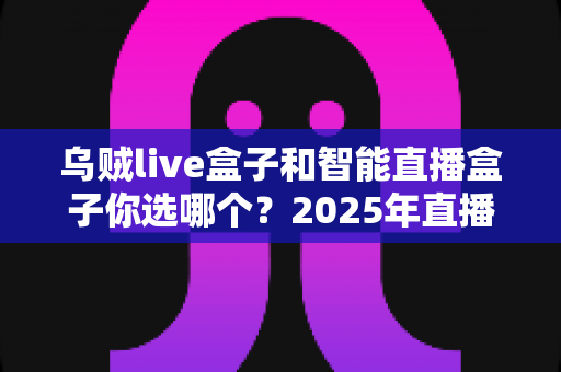 乌贼live盒子和智能直播盒子你选哪个？2025年直播设备选购全攻略，帮你避开选购误区、找到最适合自己的直播神器！