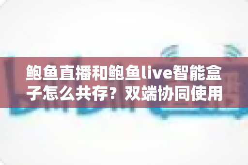 鲍鱼直播和鲍鱼live智能盒子怎么共存?双端协同使用全攻略与实用指南 鲍鱼直播和鲍鱼live智能盒子怎么共存?双端协同使用全攻略与实用指南