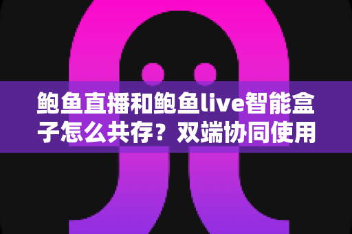 鲍鱼直播和鲍鱼live智能盒子怎么共存?双端协同使用全攻略与实用指南 鲍鱼直播和鲍鱼live智能盒子怎么共存?双端协同使用全攻略与实用指南