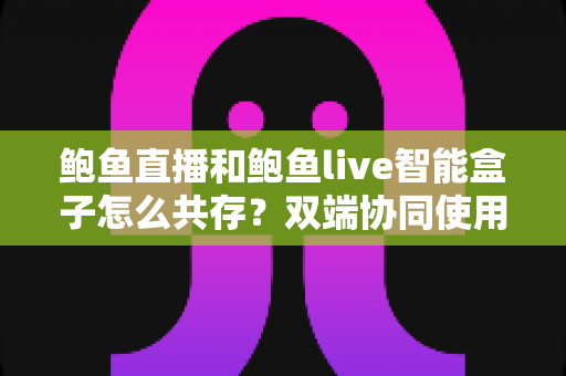 鲍鱼直播和鲍鱼live智能盒子怎么共存?双端协同使用全攻略与实用指南 鲍鱼直播和鲍鱼live智能盒子怎么共存?双端协同使用全攻略与实用指南