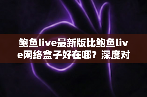 鲍鱼live最新版比鲍鱼live网络盒子好在哪？深度对比解析与选择指南