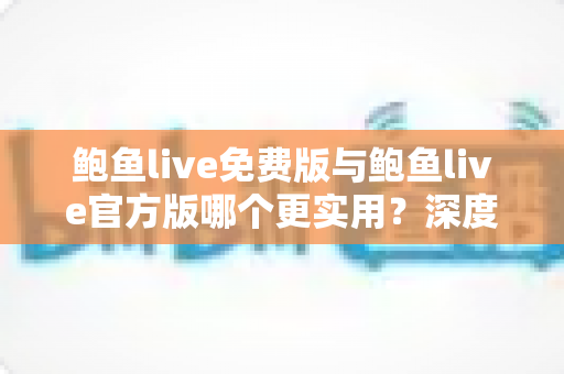 鲍鱼live免费版与鲍鱼live官方版哪个更实用？深度对比解析与选购指南