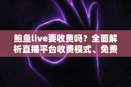 鲍鱼live要收费吗？全面解析直播平台收费模式、免费功能与理性消费指南