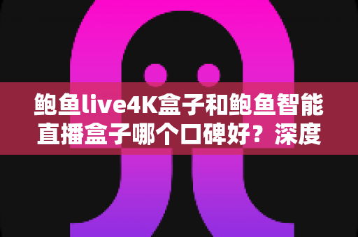 鲍鱼live4K盒子和鲍鱼智能直播盒子哪个口碑好？深度对比评测帮你选对不踩坑