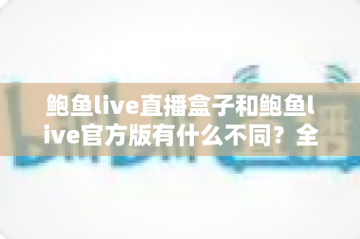 鲍鱼live直播盒子和鲍鱼live官方版有什么不同?全面解析两大版本差异与选择指南 鲍鱼live直播盒子和鲍鱼live官方版有什么不同?全面解析两大版本差异与选择指南