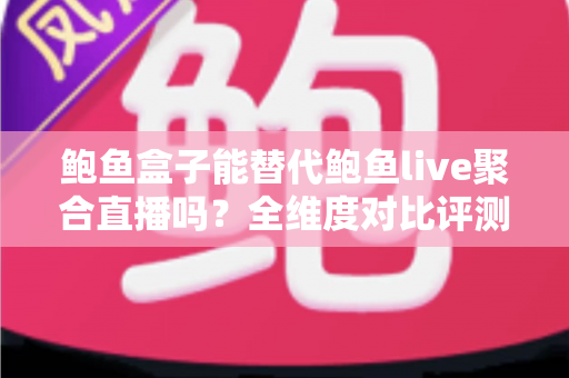 鲍鱼盒子能替代鲍鱼live聚合直播吗？全维度对比评测与实用选择指南