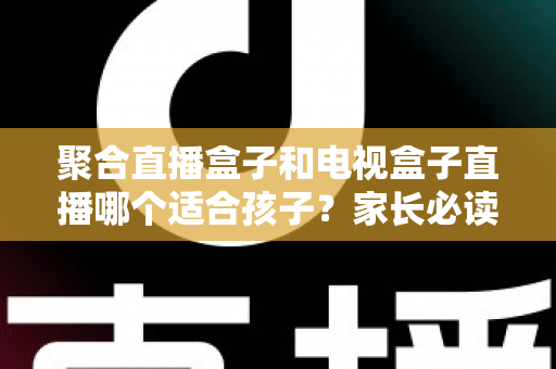 聚合直播盒子和电视盒子直播哪个适合孩子？家长必读的全面选购指南与安全观影方案