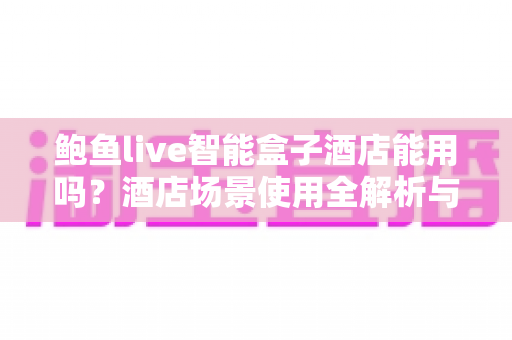 鲍鱼live智能盒子酒店能用吗？酒店场景使用全解析与实用指南