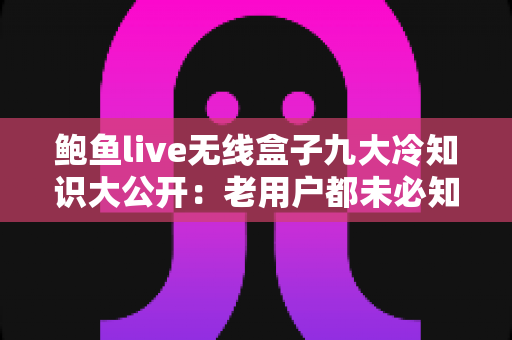 鲍鱼live无线盒子九大冷知识大公开:老用户都未必知道的隐藏技巧与深度解析 鲍鱼live无线盒子九大冷知识大公开:老用户都未必知道的隐藏技巧与深度解析