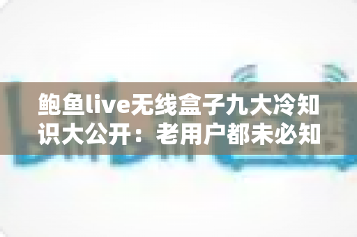 鲍鱼live无线盒子九大冷知识大公开:老用户都未必知道的隐藏技巧与深度解析 鲍鱼live无线盒子九大冷知识大公开:老用户都未必知道的隐藏技巧与深度解析
