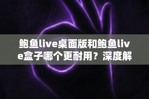 鲍鱼live桌面版和鲍鱼live盒子哪个更耐用?深度解析使用寿命与选购建议 鲍鱼live桌面版和鲍鱼live盒子哪个更耐用?深度解析使用寿命与选购建议