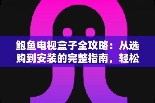 鲍鱼电视盒子全攻略：从选购到安装的完整指南，轻松打造家庭智能影音中心