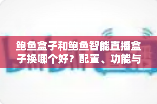 鲍鱼盒子和鲍鱼智能直播盒子换哪个好?配置、功能与选购建议全解析 鲍鱼盒子和鲍鱼智能直播盒子换哪个好?配置、功能与选购建议全解析