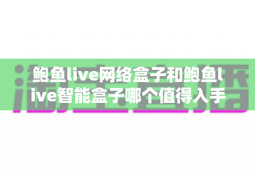 鲍鱼live网络盒子和鲍鱼live智能盒子哪个值得入手？全方位对比评测帮你选对不选贵