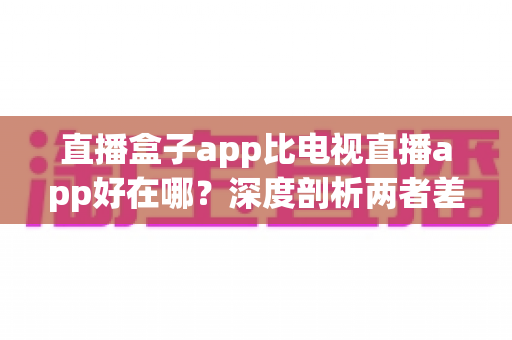 直播盒子app比电视直播app好在哪?深度剖析两者差异,帮你选出最适合的观影神器 直播盒子app比电视直播app好在哪?深度剖析两者差异,帮你选出最适合的观影神器