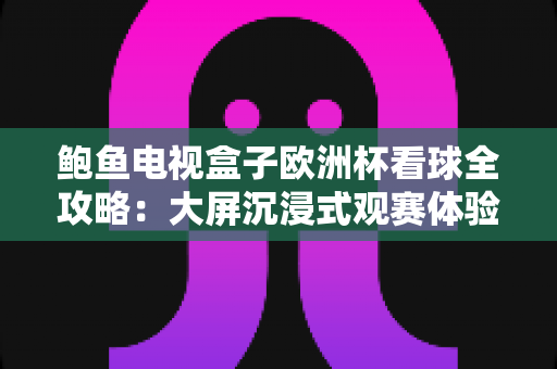 鲍鱼电视盒子欧洲杯看球全攻略:大屏沉浸式观赛体验一步到位 鲍鱼电视盒子欧洲杯看球全攻略:大屏沉浸式观赛体验一步到位