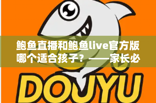鲍鱼直播和鲍鱼live官方版哪个适合孩子?——家长必读的儿童上网安全与应用选择指南 鲍鱼直播和鲍鱼live官方版哪个适合孩子?——家长必读的儿童上网安全与应用选择指南