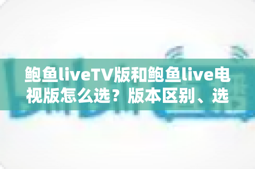鲍鱼liveTV版和鲍鱼live电视版怎么选?版本区别、选购技巧与安装避坑全解析 鲍鱼liveTV版和鲍鱼live电视版怎么选?版本区别、选购技巧与安装避坑全解析