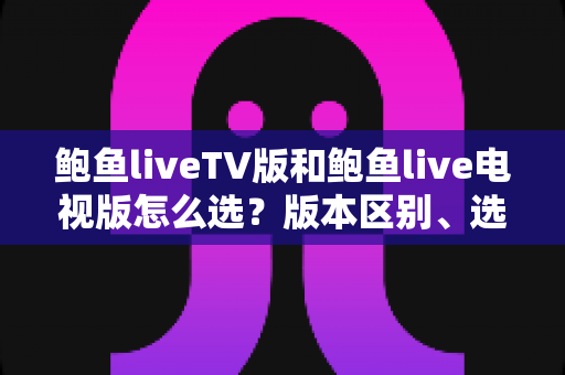 鲍鱼liveTV版和鲍鱼live电视版怎么选?版本区别、选购技巧与安装避坑全解析 鲍鱼liveTV版和鲍鱼live电视版怎么选?版本区别、选购技巧与安装避坑全解析
