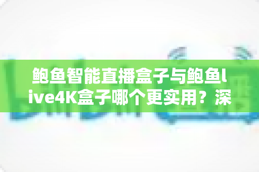 鲍鱼智能直播盒子与鲍鱼live4K盒子哪个更实用？深度对比评测帮你选出家庭影音的最佳拍档