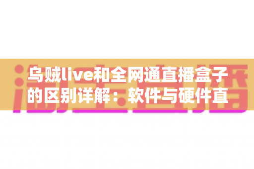乌贼live和全网通直播盒子的区别详解：软件与硬件直播方案全对比，帮你选对观影方式