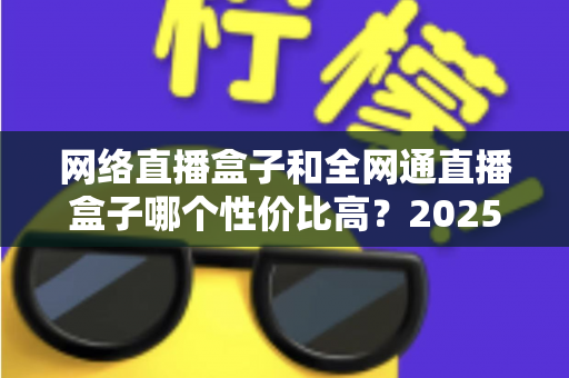网络直播盒子和全网通直播盒子哪个性价比高?2025最新选购指南与深度对比解析 网络直播盒子和全网通直播盒子哪个性价比高?2025最新选购指南与深度对比解析
