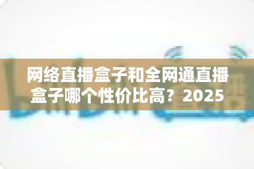 网络直播盒子和全网通直播盒子哪个性价比高？2025最新选购指南与深度对比解析