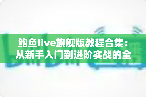鲍鱼live旗舰版教程合集:从新手入门到进阶实战的全方位学习指南 鲍鱼live旗舰版教程合集:从新手入门到进阶实战的全方位学习指南