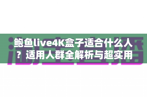 鲍鱼live4K盒子适合什么人?适用人群全解析与超实用选购指南 鲍鱼live4K盒子适合什么人?适用人群全解析与超实用选购指南