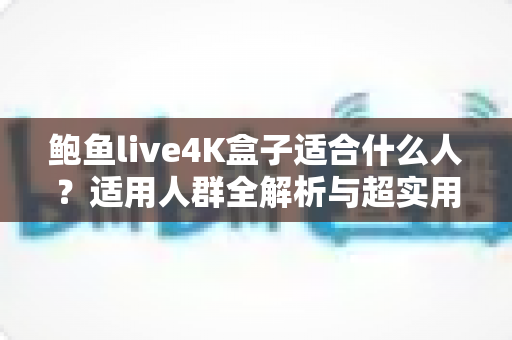 鲍鱼live4K盒子适合什么人?适用人群全解析与超实用选购指南 鲍鱼live4K盒子适合什么人?适用人群全解析与超实用选购指南