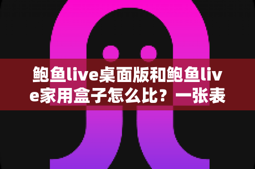 鲍鱼live桌面版和鲍鱼live家用盒子怎么比?一张表看懂差异的深度选购指南 鲍鱼live桌面版和鲍鱼live家用盒子怎么比?一张表看懂差异的深度选购指南
