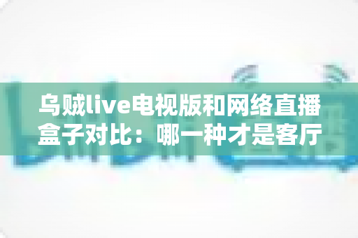 乌贼live电视版和网络直播盒子对比：哪一种才是客厅大屏观影的最优解？