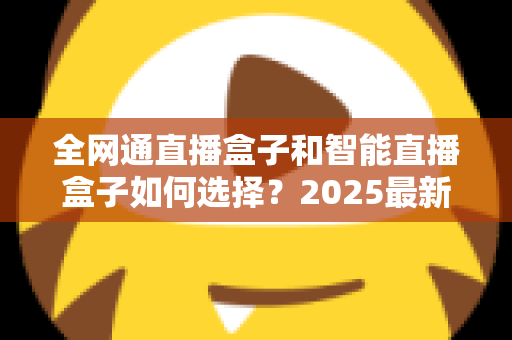全网通直播盒子和智能直播盒子如何选择?2025最新电视盒子选购指南,一文帮你避坑不花冤枉钱 全网通直播盒子和智能直播盒子如何选择?2025最新电视盒子选购指南,一文帮你避坑不花冤枉钱