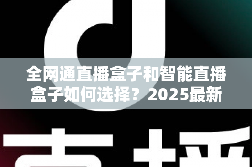 全网通直播盒子和智能直播盒子如何选择?2025最新电视盒子选购指南,一文帮你避坑不花冤枉钱 全网通直播盒子和智能直播盒子如何选择?2025最新电视盒子选购指南,一文帮你避坑不花冤枉钱