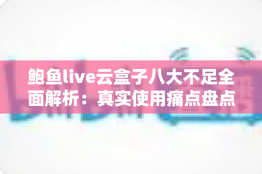 鲍鱼live云盒子八大不足全面解析：真实使用痛点盘点与实用避坑指南