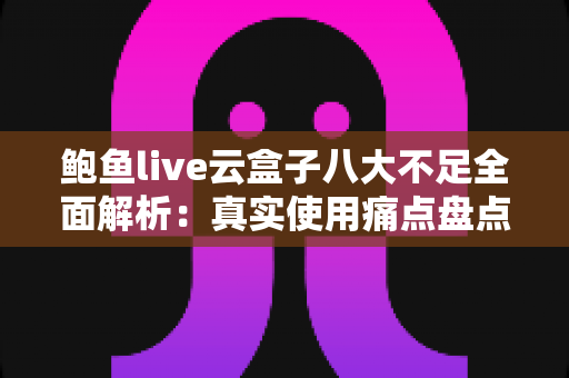 鲍鱼live云盒子八大不足全面解析：真实使用痛点盘点与实用避坑指南