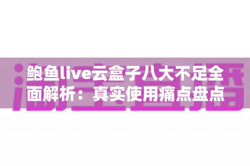 鲍鱼live云盒子八大不足全面解析：真实使用痛点盘点与实用避坑指南