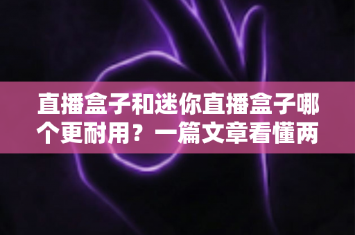 直播盒子和迷你直播盒子哪个更耐用？一篇文章看懂两者寿命差异与选购秘诀