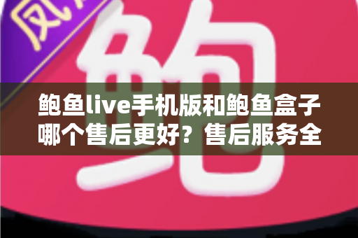 鲍鱼live手机版和鲍鱼盒子哪个售后更好？售后服务全方位对比与选购指南
