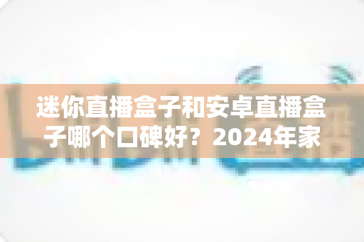 迷你直播盒子和安卓直播盒子哪个口碑好？2024年家庭影音选购深度评测与避坑指南
