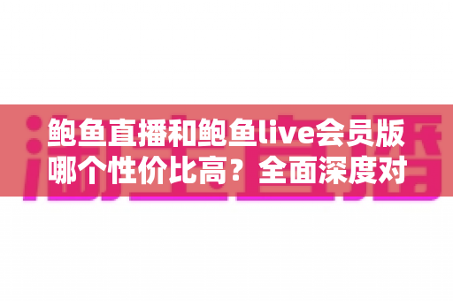 鲍鱼直播和鲍鱼live会员版哪个性价比高？全面深度对比评测助你做出明智选择