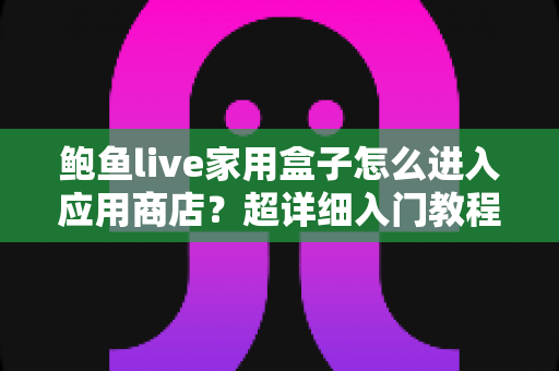 鲍鱼live家用盒子怎么进入应用商店？超详细入门教程与故障排查指南