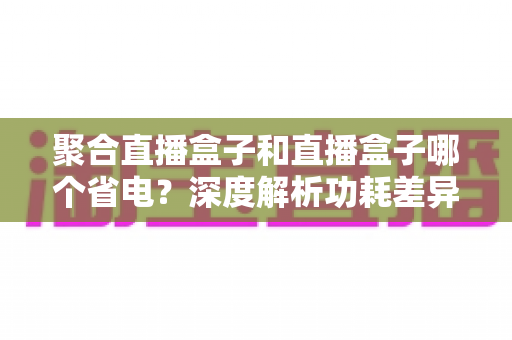 聚合直播盒子和直播盒子哪个省电？深度解析功耗差异与实用省电选购指南