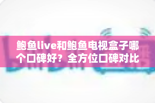 鲍鱼live和鲍鱼电视盒子哪个口碑好？全方位口碑对比与家庭选购实用指南