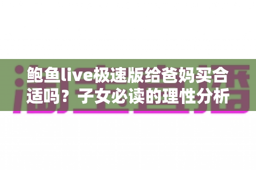 鲍鱼live极速版给爸妈买合适吗?子女必读的理性分析与使用建议 鲍鱼live极速版给爸妈买合适吗?子女必读的理性分析与使用建议