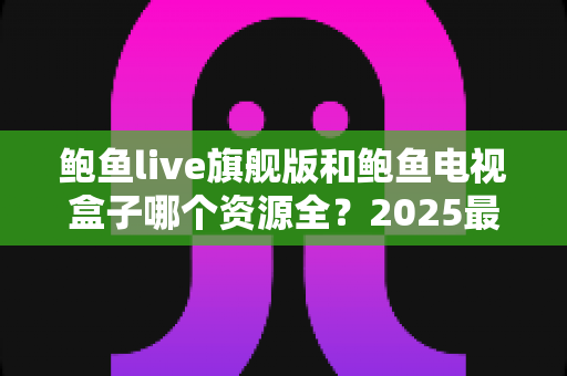 鲍鱼live旗舰版和鲍鱼电视盒子哪个资源全?2025最新资源对比评测与选购全攻略 鲍鱼live旗舰版和鲍鱼电视盒子哪个资源全?2025最新资源对比评测与选购全攻略