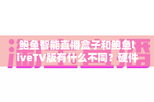 鲍鱼智能直播盒子和鲍鱼liveTV版有什么不同?硬件盒子与TV软件版的全方位对比指南 鲍鱼智能直播盒子和鲍鱼liveTV版有什么不同?硬件盒子与TV软件版的全方位对比指南